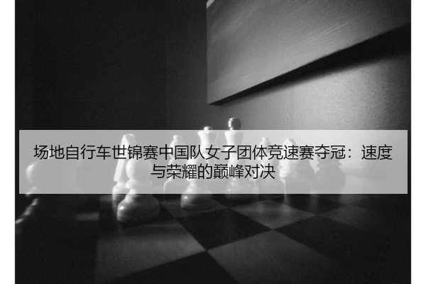 场地自行车世锦赛中国队女子团体竞速赛夺冠：速度与荣耀的巅峰对决