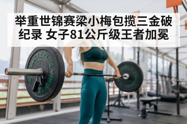 举重世锦赛梁小梅包揽三金破纪录 女子81公斤级王者加冕